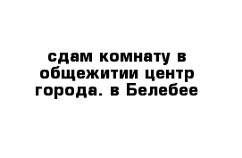 сдам комнату в общежитии центр города. в Белебее